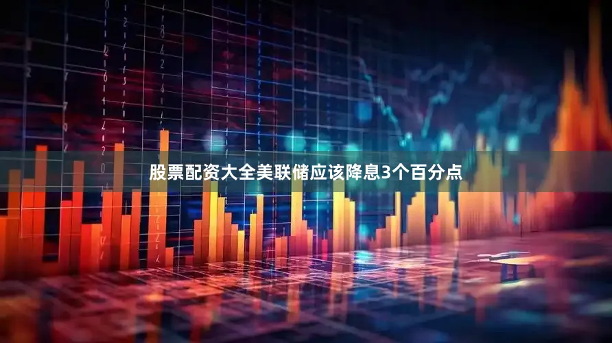 股票配资大全美联储应该降息3个百分点